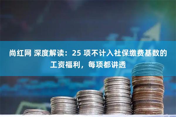 尚红网 深度解读：25 项不计入社保缴费基数的工资福利，每项都讲透