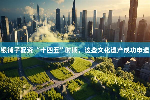 银铺子配资 “十四五”时期，这些文化遗产成功申遗