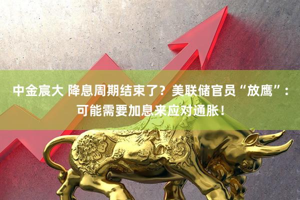 中金宸大 降息周期结束了？美联储官员“放鹰”：可能需要加息来应对通胀！