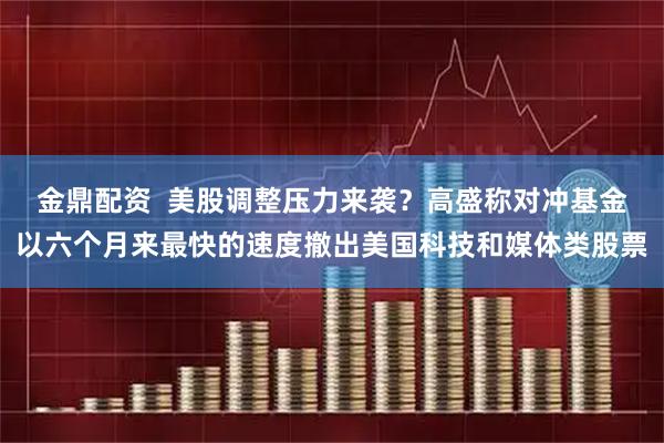 金鼎配资  美股调整压力来袭？高盛称对冲基金以六个月来最快的速度撤出美国科技和媒体类股票