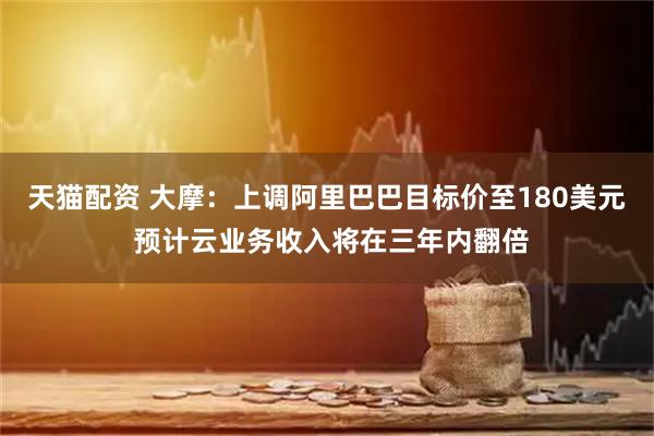天猫配资 大摩：上调阿里巴巴目标价至180美元 预计云业务收入将在三年内翻倍