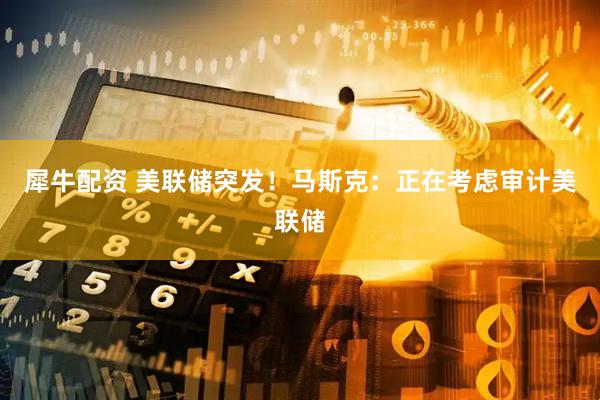 犀牛配资 美联储突发！马斯克：正在考虑审计美联储