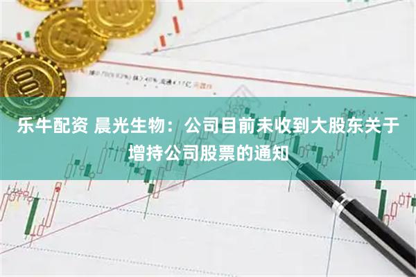 乐牛配资 晨光生物：公司目前未收到大股东关于增持公司股票的通知