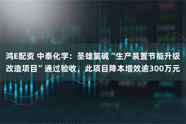 鸿E配资 中泰化学：圣雄氯碱“生产装置节能升级改造项目”通过验收，此项目降本增效逾300万元
