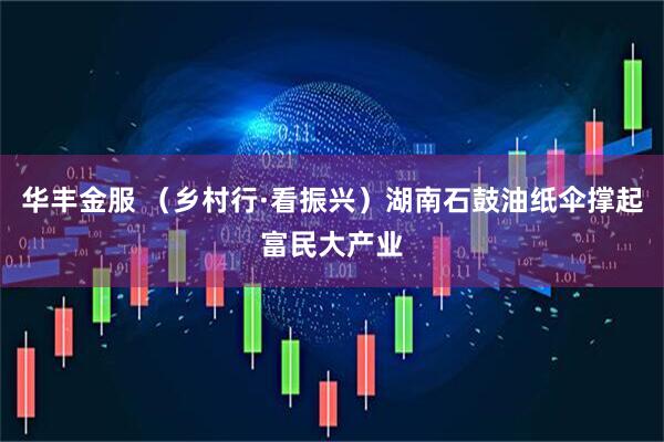 华丰金服 （乡村行·看振兴）湖南石鼓油纸伞撑起富民大产业