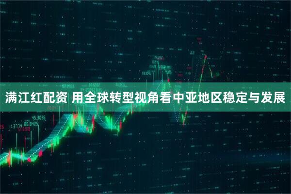 满江红配资 用全球转型视角看中亚地区稳定与发展