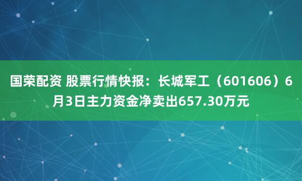 国荣配资 股票行情快报：长城军工（601606）6月3日主力资金净卖出657.30万元
