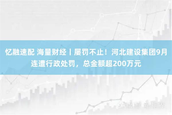 忆融速配 海量财经丨屡罚不止！河北建设集团9月连遭行政处罚，总金额超200万元