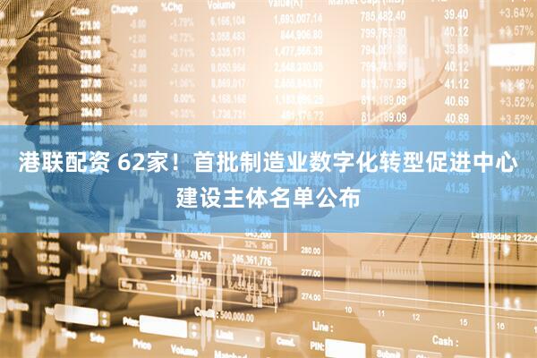 港联配资 62家！首批制造业数字化转型促进中心建设主体名单公布