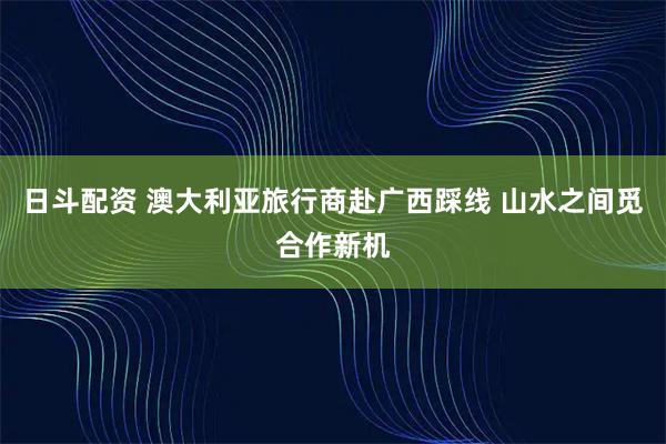 日斗配资 澳大利亚旅行商赴广西踩线 山水之间觅合作新机