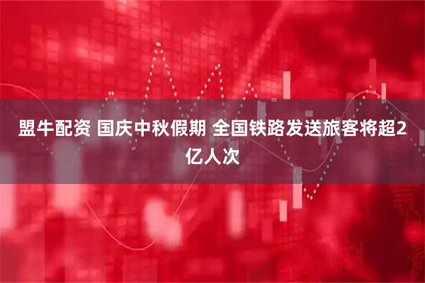 盟牛配资 国庆中秋假期 全国铁路发送旅客将超2亿人次