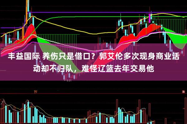 丰益国际 养伤只是借口？郭艾伦多次现身商业活动却不归队，难怪辽篮去年交易他
