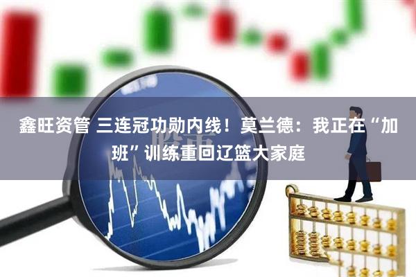 鑫旺资管 三连冠功勋内线！莫兰德：我正在“加班”训练重回辽篮大家庭
