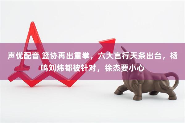 声优配音 篮协再出重拳，六大言行天条出台，杨鸣刘炜都被针对，徐杰要小心