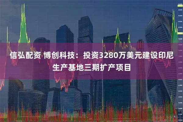 信弘配资 博创科技：投资3280万美元建设印尼生产基地三期扩产项目