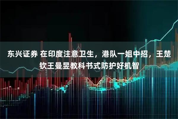 东兴证券 在印度注意卫生，港队一姐中招，王楚钦王曼昱教科书式防护好机智