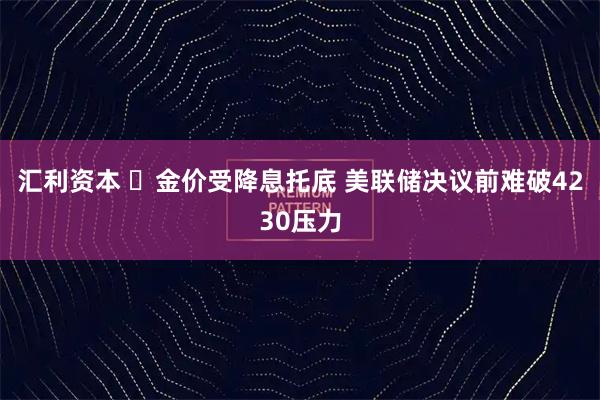 汇利资本 ‌金价受降息托底 美联储决议前难破4230压力