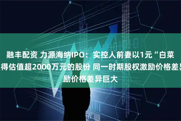融丰配资 力源海纳IPO:实控人前妻以1元“白菜价”获得估值超2000万元的股份 同一时期股权激励价格差异巨大