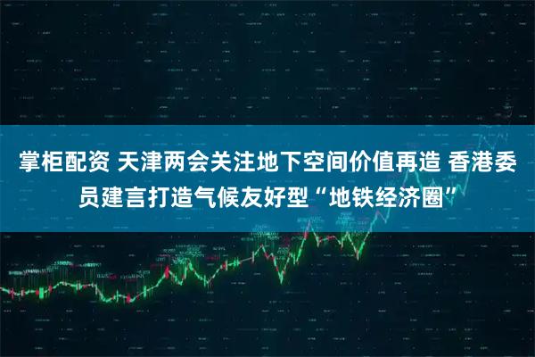掌柜配资 天津两会关注地下空间价值再造 香港委员建言打造气候友好型“地铁经济圈”