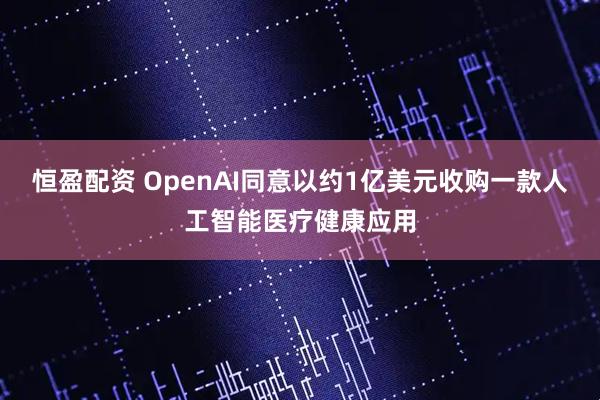 恒盈配资 OpenAI同意以约1亿美元收购一款人工智能医疗健康应用