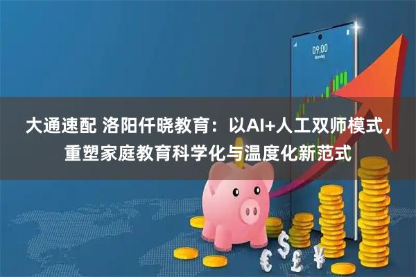 大通速配 洛阳仟晓教育：以AI+人工双师模式，重塑家庭教育科学化与温度化新范式