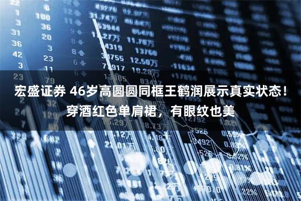 宏盛证券 46岁高圆圆同框王鹤润展示真实状态！穿酒红色单肩裙，有眼纹也美