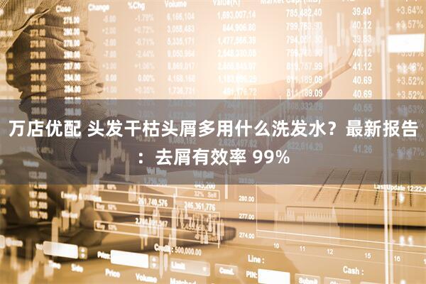 万店优配 头发干枯头屑多用什么洗发水？最新报告：去屑有效率 99%