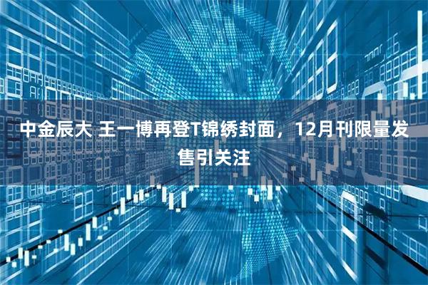 中金辰大 王一博再登T锦绣封面,12月刊限量发售引关注