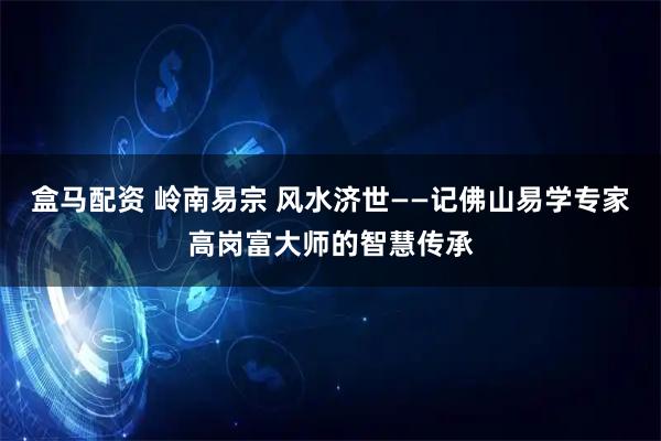 盒马配资 岭南易宗 风水济世——记佛山易学专家高岗富大师的智慧传承