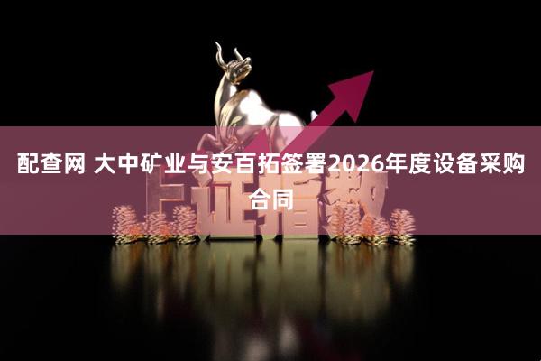 配查网 大中矿业与安百拓签署2026年度设备采购合同