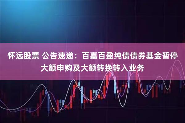 怀远股票 公告速递：百嘉百盈纯债债券基金暂停大额申购及大额转换转入业务