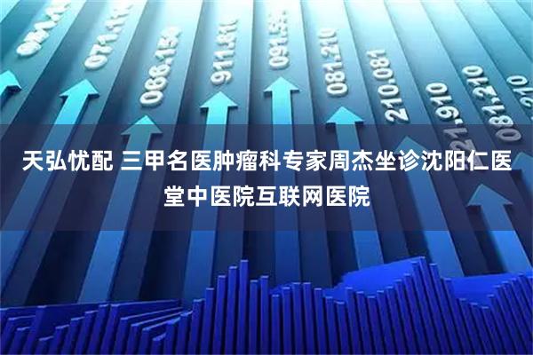 天弘忧配 三甲名医肿瘤科专家周杰坐诊沈阳仁医堂中医院互联网医院