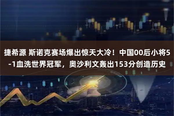 捷希源 斯诺克赛场爆出惊天大冷!中国00后小将5-1血洗世界冠军,奥沙利文轰出153分创造历史