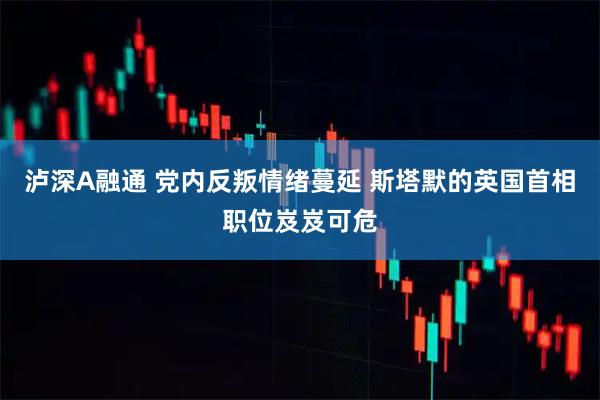 泸深A融通 党内反叛情绪蔓延 斯塔默的英国首相职位岌岌可危