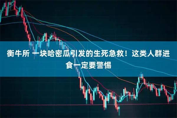 衡牛所 一块哈密瓜引发的生死急救！这类人群进食一定要警惕
