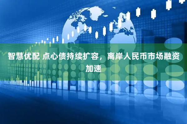 智慧优配 点心债持续扩容，离岸人民币市场融资加速
