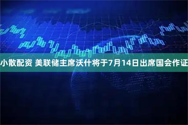 小散配资 美联储主席沃什将于7月14日出席国会作证