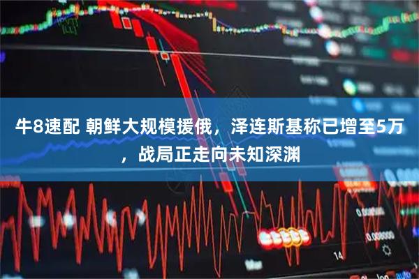 牛8速配 朝鲜大规模援俄，泽连斯基称已增至5万，战局正走向未知深渊