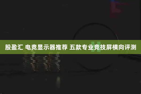 股盈汇 电竞显示器推荐 五款专业竞技屏横向评测